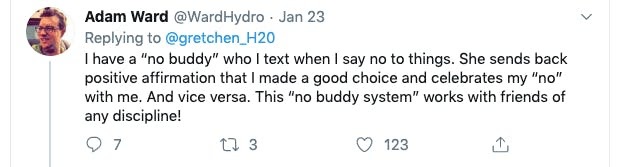 Tweet from Adam Ward

I have a "no buddy" who I text when I say no to things. She sends back positive affirmation that I made a good choice and celebrates my "no" with me. And vice versa. This "no buddy system" works with friends of any discipline! 
