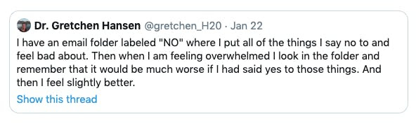 Tweet from Dr Gretchen Hansen

I have an email folder labeled "No" where I put all of the things I say no to and feed bad about. Then when I am feeling overwhelmed I look in the folder and remember that it would be much worse if I had said yes to those things. And then I feel slightly better.
